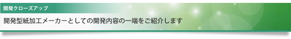 開発クローズアップ 開発型紙加工メーカーとしての開発内容の一端をご紹介します