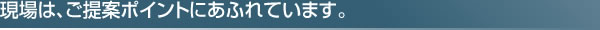 現場は、ご提案ポイントにあふれています。