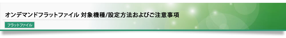 オンデマンドフラットファイル 対象機種/設定方法およびご注意事項