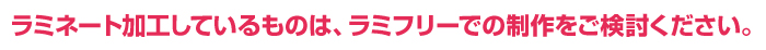 ラミネートをお使いであれば、ラミフリーでの制作を是非ご検討ください。