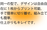 同一の型で、デザインは自由自在に1枚からプリント可能。手で簡単に切り離せ、組み立ても簡単。仕上がりもキレイです。